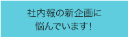 社内報の新企画に悩んでいます！